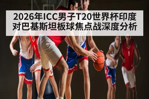 2026年ICC男子T20世界杯印度对巴基斯坦板球焦点战深度分析