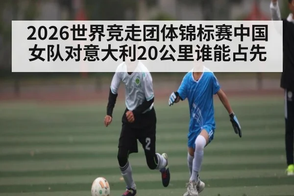2026世界竞走团体锦标赛中国女队对意大利20公里谁能占先