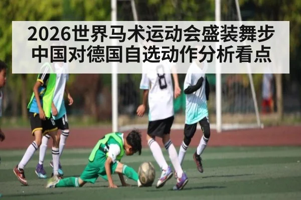 2026世界马术运动会盛装舞步中国对德国自选动作分析看点